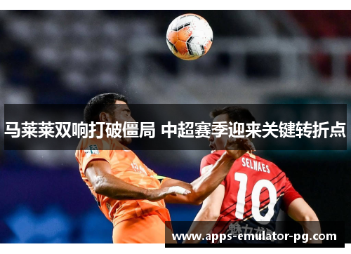 马莱莱双响打破僵局 中超赛季迎来关键转折点