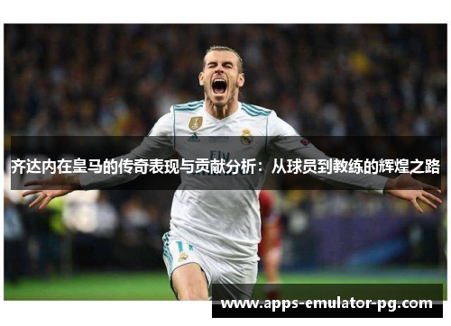 齐达内在皇马的传奇表现与贡献分析:从球员到教练的辉煌之路 齐达内在皇马的传奇表现与贡献分析:从球员到教练的辉煌之路