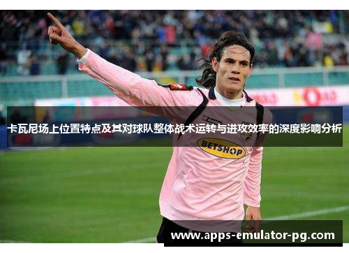 卡瓦尼场上位置特点及其对球队整体战术运转与进攻效率的深度影响分析 卡瓦尼场上位置特点及其对球队整体战术运转与进攻效率的深度影响分析