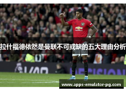 拉什福德依然是曼联不可或缺的五大理由分析 拉什福德依然是曼联不可或缺的五大理由分析