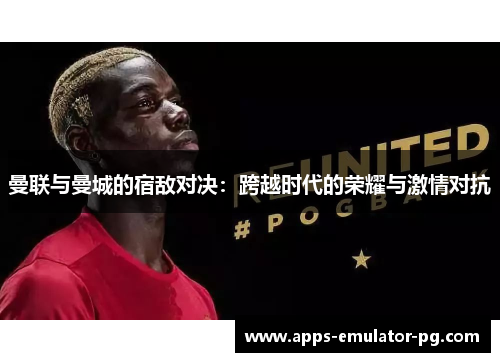 曼联与曼城的宿敌对决：跨越时代的荣耀与激情对抗