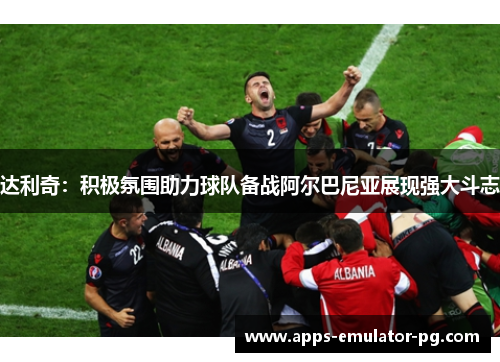 达利奇:积极氛围助力球队备战阿尔巴尼亚展现强大斗志 达利奇:积极氛围助力球队备战阿尔巴尼亚展现强大斗志