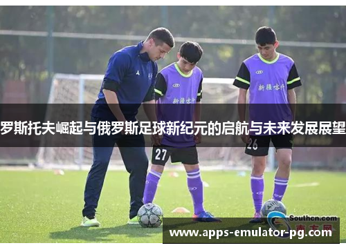罗斯托夫崛起与俄罗斯足球新纪元的启航与未来发展展望 罗斯托夫崛起与俄罗斯足球新纪元的启航与未来发展展望