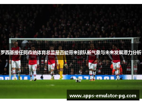 罗西基接任阿森纳体育总监是否能带来球队新气象与未来发展潜力分析