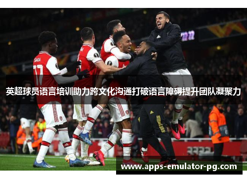 英超球员语言培训助力跨文化沟通打破语言障碍提升团队凝聚力 英超球员语言培训助力跨文化沟通打破语言障碍提升团队凝聚力