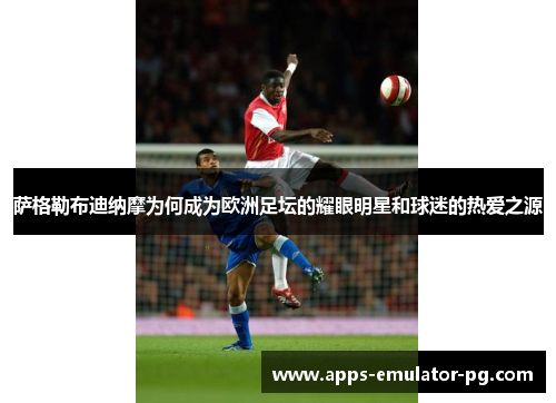 萨格勒布迪纳摩为何成为欧洲足坛的耀眼明星和球迷的热爱之源 萨格勒布迪纳摩为何成为欧洲足坛的耀眼明星和球迷的热爱之源