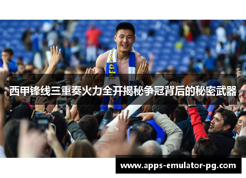 西甲锋线三重奏火力全开揭秘争冠背后的秘密武器 西甲锋线三重奏火力全开揭秘争冠背后的秘密武器