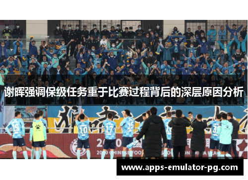 谢晖强调保级任务重于比赛过程背后的深层原因分析 谢晖强调保级任务重于比赛过程背后的深层原因分析