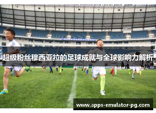 超级粉丝穆西亚拉的足球成就与全球影响力解析 超级粉丝穆西亚拉的足球成就与全球影响力解析