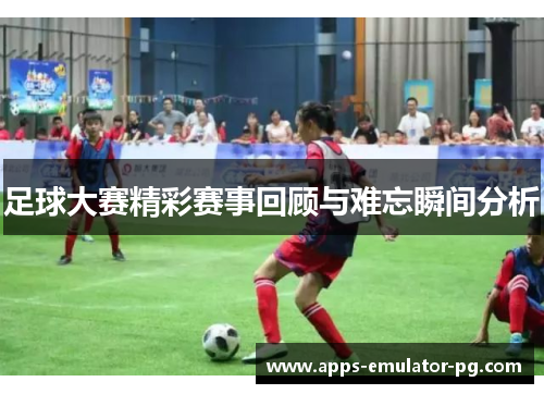 足球大赛精彩赛事回顾与难忘瞬间分析 足球大赛精彩赛事回顾与难忘瞬间分析