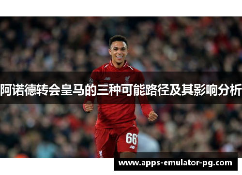 阿诺德转会皇马的三种可能路径及其影响分析 阿诺德转会皇马的三种可能路径及其影响分析