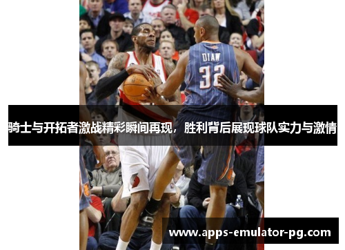 骑士与开拓者激战精彩瞬间再现,胜利背后展现球队实力与激情 骑士与开拓者激战精彩瞬间再现,胜利背后展现球队实力与激情