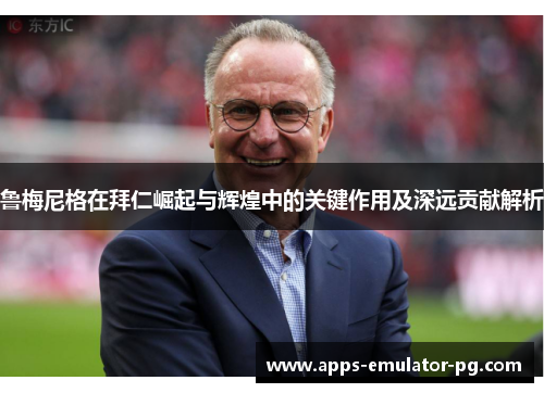 鲁梅尼格在拜仁崛起与辉煌中的关键作用及深远贡献解析 鲁梅尼格在拜仁崛起与辉煌中的关键作用及深远贡献解析