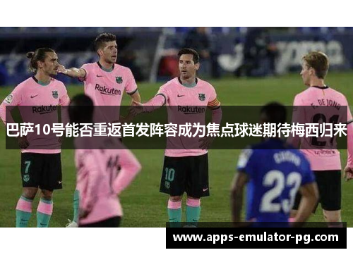 巴萨10号能否重返首发阵容成为焦点球迷期待梅西归来 巴萨10号能否重返首发阵容成为焦点球迷期待梅西归来