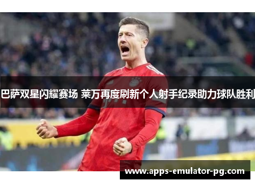 巴萨双星闪耀赛场 莱万再度刷新个人射手纪录助力球队胜利 巴萨双星闪耀赛场 莱万再度刷新个人射手纪录助力球队胜利