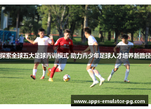 探索全球五大足球青训模式 助力青少年足球人才培养新路径