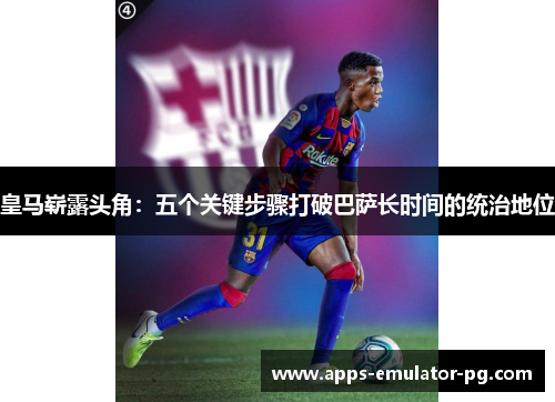 皇马崭露头角：五个关键步骤打破巴萨长时间的统治地位