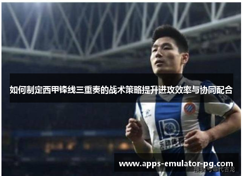 如何制定西甲锋线三重奏的战术策略提升进攻效率与协同配合