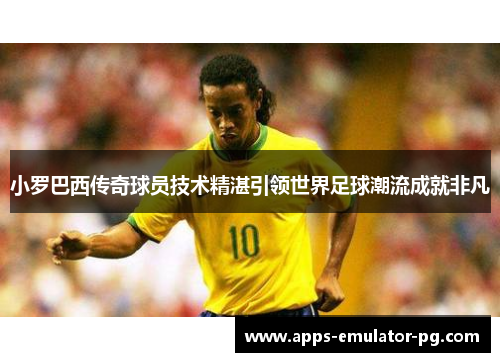 小罗巴西传奇球员技术精湛引领世界足球潮流成就非凡