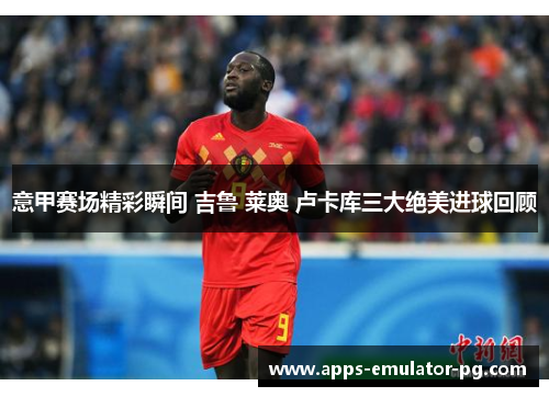 意甲赛场精彩瞬间 吉鲁 莱奥 卢卡库三大绝美进球回顾