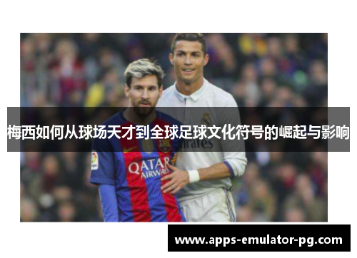 梅西如何从球场天才到全球足球文化符号的崛起与影响