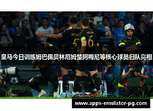 皇马今日训练姆巴佩贝林厄姆楚阿梅尼等核心球员归队亮相