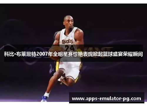 科比·布莱恩特2007年全明星赛惊艳表现掀起篮球盛宴荣耀瞬间