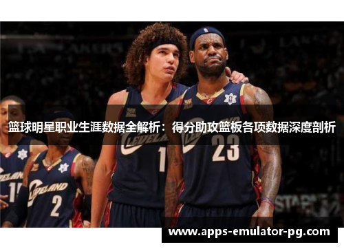 篮球明星职业生涯数据全解析：得分助攻篮板各项数据深度剖析