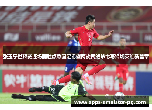 张玉宁世预赛连场制胜点燃国足希望两战两绝杀书写锋线英雄新篇章