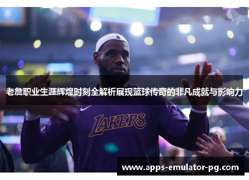 老詹职业生涯辉煌时刻全解析展现篮球传奇的非凡成就与影响力