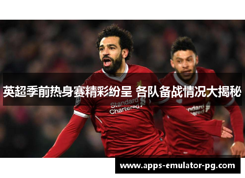 英超季前热身赛精彩纷呈 各队备战情况大揭秘