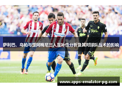萨利巴、乌帕与楚阿梅尼三人互补性分析及其对球队战术的影响