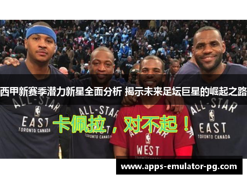 西甲新赛季潜力新星全面分析 揭示未来足坛巨星的崛起之路