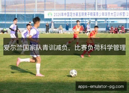 爱尔兰国家队青训减负，比赛负荷科学管理